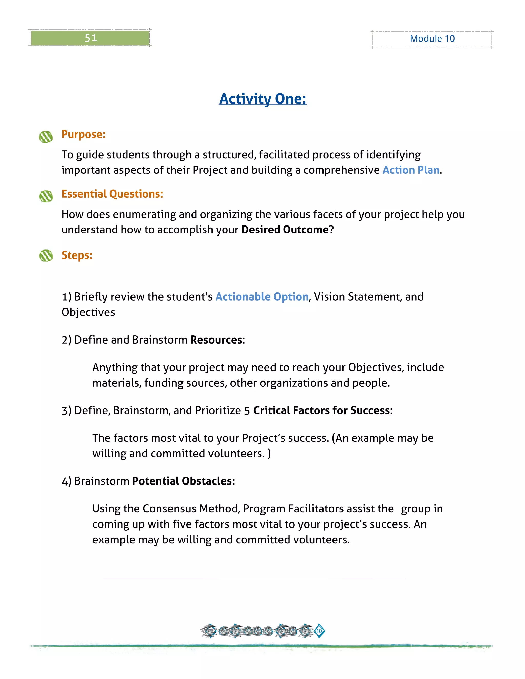 51 Module 10
Purpose:
To guide students through a structured, facilitated process of identifying
important aspects of their Project and building a comprehensive Action Plan.
Essential Questions:
How does enumerating and organizing the various facets of your project help you
understand how to accomplish your Desired Outcome?
Steps:
1) Briefly review the student's Actionable Option, Vision Statement, and
Objectives
2) Define and Brainstorm Resources:
Anything that your project may need to reach your Objectives, include
materials, funding sources, other organizations and people.
3) Define, Brainstorm, and Prioritize 5 Critical Factors for Success:
The factors most vital to your Project?s success. (An example may be
willing and committed volunteers. )
4) Brainstorm Potential Obstacles:
Using the Consensus Method, Program Facilitators assist the group in
coming up with five factors most vital to your project?s success. An
example may be willing and committed volunteers.
Activity One:
 