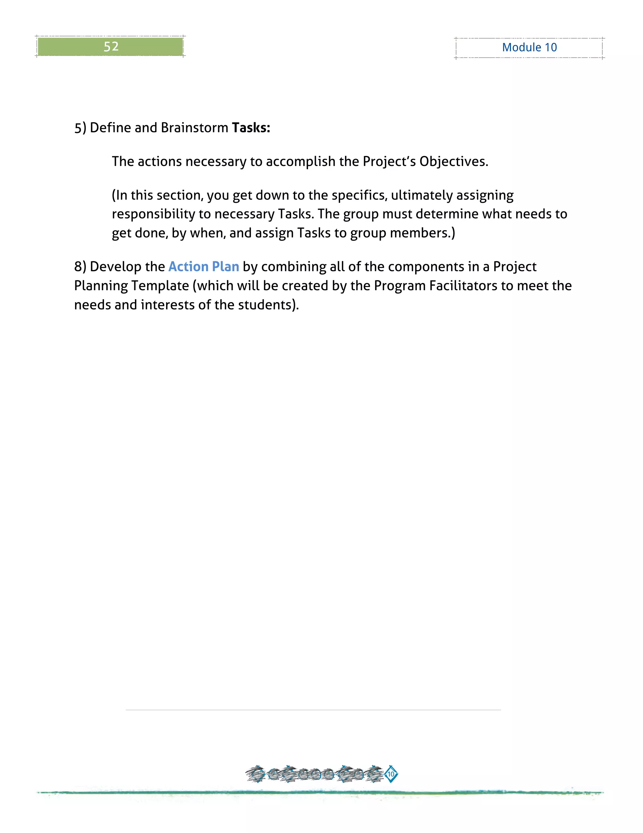 52 Module 10
5) Define and Brainstorm Tasks:
The actions necessary to accomplish the Project?s Objectives.
(In this section, you get down to the specifics, ultimately assigning
responsibility to necessary Tasks. The group must determine what needs to
get done, by when, and assign Tasks to group members.)
8) Develop the Action Plan by combining all of the components in a Project
Planning Template (which will be created by the Program Facilitators to meet the
needs and interests of the students).
 