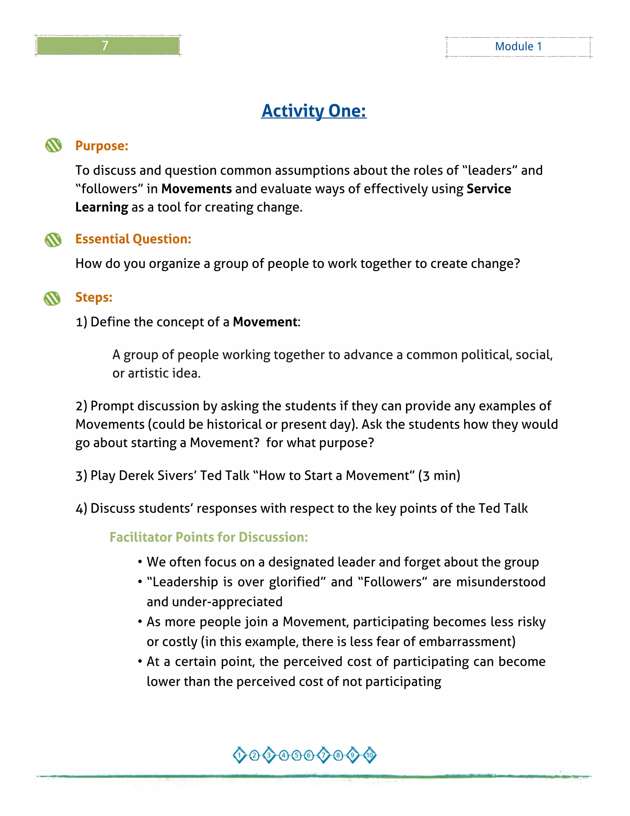7 Module 1
Purpose:
To discuss and question common assumptions about the roles of ?leaders?and
?followers?in Movements and evaluate ways of effectively using Service
Learning as a tool for creating change.
Essential Question:
How do you organize a group of people to work together to create change?
Steps:
1) Define the concept of a Movement:
A group of people working together to advance a common political, social,
or artistic idea.
2) Prompt discussion by asking the students if they can provide any examples of
Movements (could be historical or present day). Ask the students how they would
go about starting a Movement? for what purpose?
3) Play Derek Sivers?Ted Talk ?How to Start a Movement?(3 min)
4) Discuss students?responses with respect to the key points of the Ted Talk
Activity One:
Facilitator Points for Discussion:
- We often focus on a designated leader and forget about the group
- ?Leadership is over glorified? and ?Followers? are misunderstood
and under-appreciated
- As more people join a Movement, participating becomes less risky
or costly (in this example, there is less fear of embarrassment)
- At a certain point, the perceived cost of participating can become
lower than the perceived cost of not participating
 