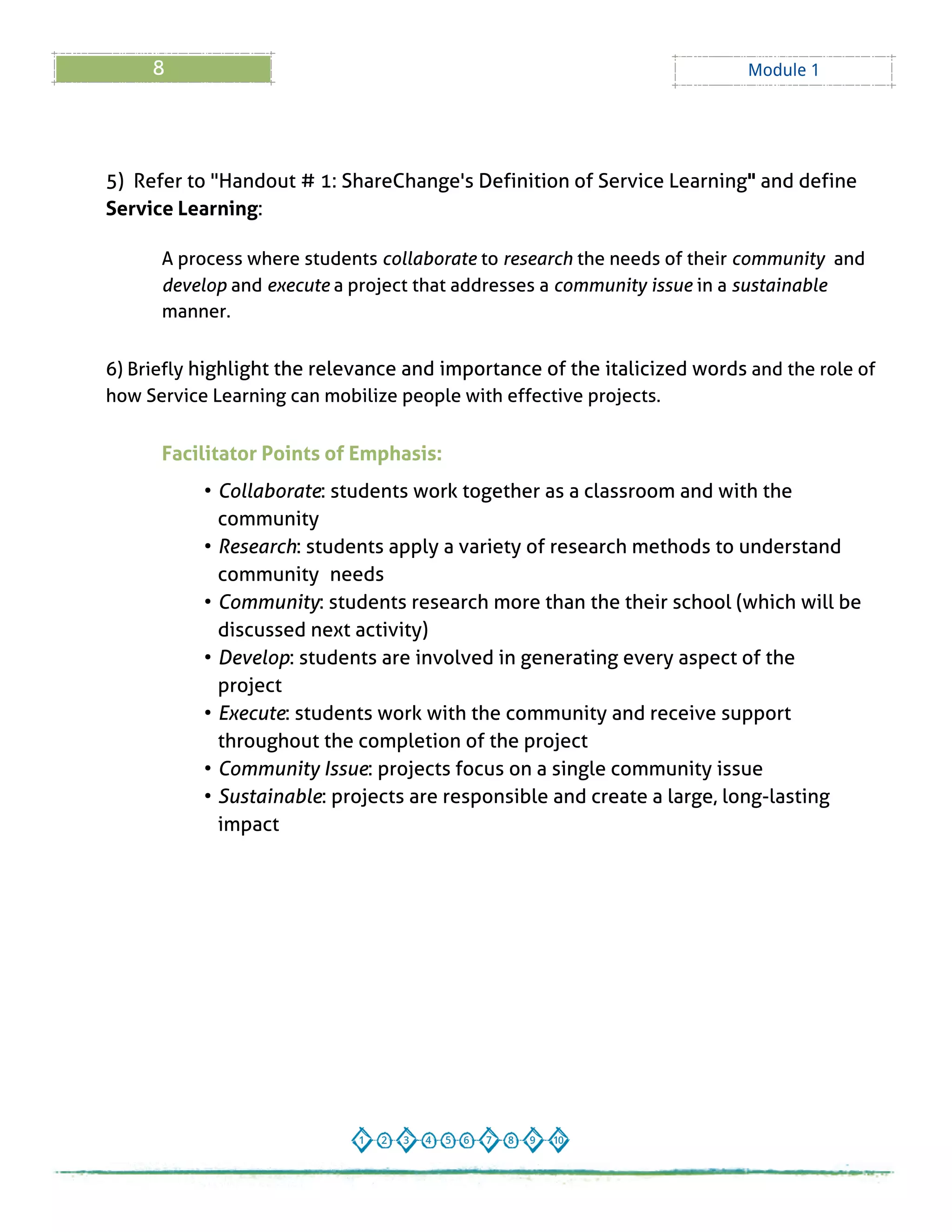 8 Module 1
5) Refer to "Handout # 1: ShareChange's Definition of Service Learning" and define
Service Learning:
A process where students collaborate to research the needs of their community and
develop and execute a project that addresses a community issue in a sustainable
manner.
6) Briefly highlight the relevance and importance of the italicized words and the role of
how Service Learning can mobilize people with effective projects.
Facilitator Points of Emphasis:
- Collaborate: students work together as a classroom and with the
community
- Research: students apply a variety of research methods to understand
community needs
- Community: students research more than the their school (which will be
discussed next activity)
- Develop: students are involved in generating every aspect of the
project
- Execute: students work with the community and receive support
throughout the completion of the project
- Community Issue: projects focus on a single community issue
- Sustainable: projects are responsible and create a large, long-lasting
impact
 