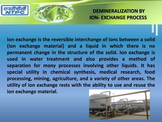 DEMINERALIZATION BY
ION- EXCHANGE PROCESS
Ion exchange is the reversible interchange of ions between a solid
(ion exchange material) and a liquid in which there is no
permanent change in the structure of the solid. Ion exchange is
used in water treatment and also provides a method of
separation for many processes involving other liquids. It has
special utility in chemical synthesis, medical research, food
processing, mining, agriculture, and a variety of other areas. The
utility of ion exchange rests with the ability to use and reuse the
ion exchange material.
 