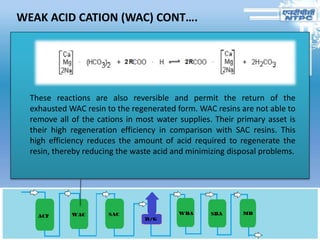 WEAK ACID CATION (WAC) CONT….
These reactions are also reversible and permit the return of the
exhausted WAC resin to the regenerated form. WAC resins are not able to
remove all of the cations in most water supplies. Their primary asset is
their high regeneration efficiency in comparison with SAC resins. This
high efficiency reduces the amount of acid required to regenerate the
resin, thereby reducing the waste acid and minimizing disposal problems.
 