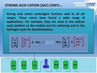 STRONG ACID CATION (SAC) CONTI...
Strong acid cation exchangers function well at all pH
ranges. These resins have found a wide range of
applications. For example, they are used in the sodium
cycle (sodium as the mobile ion) for softening and in the
hydrogen cycle for decationization.
 