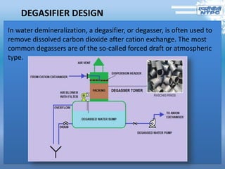 DEGASIFIER DESIGN
In water demineralization, a degasifier, or degasser, is often used to
remove dissolved carbon dioxide after cation exchange. The most
common degassers are of the so-called forced draft or atmospheric
type.
 