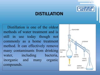 DISTILLATION
Distillation is one of the oldest
methods of water treatment and is
still in use today though not
commonly as a home treatment
method. It can effectively remove
many contaminants from drinking
water, including bacteria,
inorganic and many organic
compounds.
 