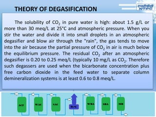 THEORY OF DEGASIFICATION
The solubility of CO2 in pure water is high: about 1.5 g/L or
more than 30 meq/L at 25°C and atmospheric pressure. When you
stir the water and divide it into small droplets in an atmospheric
degasifier and blow air through the "rain", the gas tends to move
into the air because the partial pressure of CO2 in air is much below
the equilibrium pressure. The residual CO2 after an atmospheric
degasifier is 0.20 to 0.25 meq/L (typically 10 mg/L as CO2. Therefore
such degassers are used when the bicarbonate concentration plus
free carbon dioxide in the feed water to separate column
demineralization systems is at least 0.6 to 0.8 meq/L.
 
