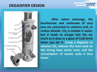 DEGASIFIER DESIGN
After cation exchange, the
bicarbonate and carbonate (if any)
ions are converted to carbonic acid, or
carbon dioxide. CO2 is soluble in water,
but it tends to escape into the air,
much as it does in a glass of Cold drink
when you stir it. Using a degasser to
remove CO2 reduces the ionic load on
the strong base anion resin, and the
consumption of caustic soda is thus
lower.
 