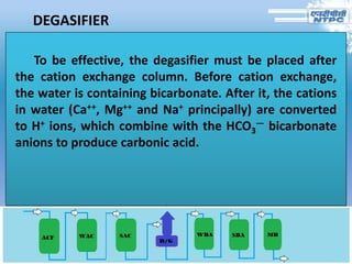 DEGASIFIER
To be effective, the degasifier must be placed after
the cation exchange column. Before cation exchange,
the water is containing bicarbonate. After it, the cations
in water (Ca++, Mg++ and Na+ principally) are converted
to H+ ions, which combine with the HCO3
— bicarbonate
anions to produce carbonic acid.
 