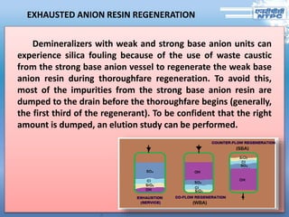 EXHAUSTED ANION RESIN REGENERATION
Demineralizers with weak and strong base anion units can
experience silica fouling because of the use of waste caustic
from the strong base anion vessel to regenerate the weak base
anion resin during thoroughfare regeneration. To avoid this,
most of the impurities from the strong base anion resin are
dumped to the drain before the thoroughfare begins (generally,
the first third of the regenerant). To be confident that the right
amount is dumped, an elution study can be performed.
 