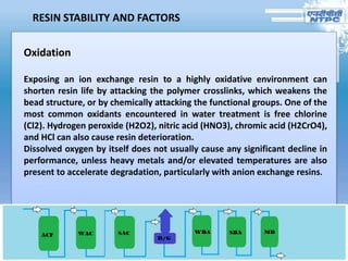 RESIN STABILITY AND FACTORS
Oxidation
Exposing an ion exchange resin to a highly oxidative environment can
shorten resin life by attacking the polymer crosslinks, which weakens the
bead structure, or by chemically attacking the functional groups. One of the
most common oxidants encountered in water treatment is free chlorine
(Cl2). Hydrogen peroxide (H2O2), nitric acid (HNO3), chromic acid (H2CrO4),
and HCl can also cause resin deterioration.
Dissolved oxygen by itself does not usually cause any significant decline in
performance, unless heavy metals and/or elevated temperatures are also
present to accelerate degradation, particularly with anion exchange resins.
 