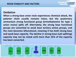 RESIN STABILITY AND FACTORS
Oxidation
When a strong base anion resin experiences chemical attack, the
polymer chain usually remains intact, but the quaternary
ammonium strong functional group (trimethylamine for type 1
anion resins) splits off. Alternately, the strong base functional
groups are converted to weak base tertiary amine groups, and
the resin becomes bifunctional, meaning it has both strong base
and weak base capacity. The decline in strong base (salt splitting)
capacity may not be noted until more than 25% of the capacity
has been converted.
 