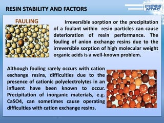 RESIN STABILITY AND FACTORS
Irreversible sorption or the precipitation
of a foulant within resin particles can cause
deterioration of resin performance. The
fouling of anion exchange resins due to the
irreversible sorption of high molecular weight
organic acids is a well-known problem.
Although fouling rarely occurs with cation
exchange resins, difficulties due to the
presence of cationic polyelectrolytes in an
influent have been known to occur.
Precipitation of inorganic materials, e.g.
CaSO4, can sometimes cause operating
difficulties with cation exchange resins.
FAULING
 