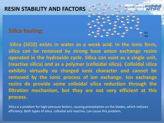 RESIN STABILITY AND FACTORS
Silica fouling:
Silica (SiO2) exists in water as a weak acid. In the ionic form,
silica can be removed by strong base anion exchange resins
operated in the hydroxide cycle. Silica can exist as a single unit,
(reactive silica) and as a polymer (colloidal silica). Colloidal silica
exhibits virtually no charged ionic character and cannot be
removed by the ionic process of ion exchange. Ion exchange
resins do provide some colloidal silica reduction through the
filtration mechanism, but they are not very efficient at this
process.
Silica is a problem for high-pressure boilers, causing precipitation on the blades, which reduces
efficiency. Both types of silica, colloidal and reactive, can cause this problem.
 