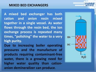 MIXED BED EXCHANGERS
A mixed bed exchanger has both
cation and anion resin mixed
together in a single vessel. As water
flows through the resin bed, the ion
exchange process is repeated many
times, "polishing" the water to a very
high purity.
Due to increasing boiler operating
pressures and the manufacture of
products requiring contaminant-free
water, there is a growing need for
higher water quality than cation-
anion demineralizer can produce.
 
