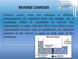 REVERSE OSMOSIS
Osmosis occurs when two solutions of different
concentrations are separated from one another by a
membrane which is permeable to solvent but
impermeable to solute. Solvents flows from dilute to the
concentrated solution, until, at equilibrium, the chemical
potential of the solvent is equal on both sides of the
membrane.
 