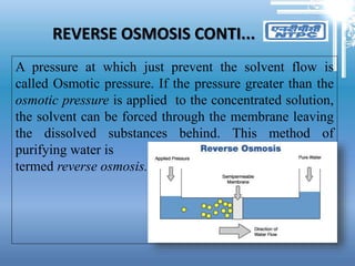 REVERSE OSMOSIS CONTI...
A pressure at which just prevent the solvent flow is
called Osmotic pressure. If the pressure greater than the
osmotic pressure is applied to the concentrated solution,
the solvent can be forced through the membrane leaving
the dissolved substances behind. This method of
purifying water is
termed reverse osmosis.
 