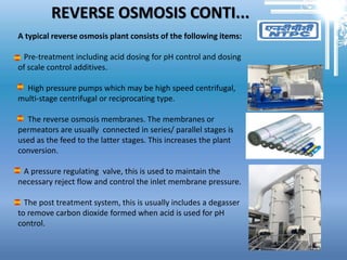 REVERSE OSMOSIS CONTI...
A typical reverse osmosis plant consists of the following items:
Pre-treatment including acid dosing for pH control and dosing
of scale control additives.
High pressure pumps which may be high speed centrifugal,
multi-stage centrifugal or reciprocating type.
The reverse osmosis membranes. The membranes or
permeators are usually connected in series/ parallel stages is
used as the feed to the latter stages. This increases the plant
conversion.
A pressure regulating valve, this is used to maintain the
necessary reject flow and control the inlet membrane pressure.
The post treatment system, this is usually includes a degasser
to remove carbon dioxide formed when acid is used for pH
control.
 