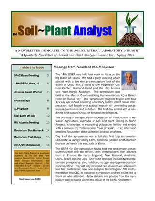 Message from President Rob MikkelsonMessage from President Rob MikkelsonMessage from President Rob MikkelsonMessage from President Rob Mikkelson
The Soil~Plant Analyst
A NEWSLETTER DEDICATED TO THE AGRICULTURAL LABORATORY INDUSTRY
A Quarterly Newsletter of the Soil and Plant Analysis Council, Inc., Spring 2015
Inside this IssueInside this IssueInside this IssueInside this Issue
SPAC Board MeetingSPAC Board MeetingSPAC Board MeetingSPAC Board Meeting 3
14th ISSPA, Kona, HI14th ISSPA, Kona, HI14th ISSPA, Kona, HI14th ISSPA, Kona, HI 4
JB Jones Award WinnerJB Jones Award WinnerJB Jones Award WinnerJB Jones Award Winner 7
SPAC ScoopsSPAC ScoopsSPAC ScoopsSPAC Scoops 8
ALP UpdateALP UpdateALP UpdateALP Update 9
Mid Atlantic MeetingMid Atlantic MeetingMid Atlantic MeetingMid Atlantic Meeting 13
Memoriam Don HorneckMemoriam Don HorneckMemoriam Don HorneckMemoriam Don Horneck 14
Memoriam Yash KalraMemoriam Yash KalraMemoriam Yash KalraMemoriam Yash Kalra 15
2015/2016 Calendar2015/2016 Calendar2015/2016 Calendar2015/2016 Calendar 16
Next IssueNext IssueNext IssueNext Issue
Next Issue June 2015Next Issue June 2015Next Issue June 2015Next Issue June 2015
Spot Light On SoilSpot Light On SoilSpot Light On SoilSpot Light On Soil 10
The Soil~Plant Analyst is published
quarterly by The Soil and Plant
Analysis Council, Inc. Editor: Robert
Miller, Contact Information: Soil
and Plant Analysis Council, ; Tel:
970-686-5702, email: secre-
tary@spcouncil.com web site:
http://www.spcouncil.com
The 14th ISSPA was held last week in Kona on the
big Island of Hawaii. We had a great meeting which
started with a two day pre-symposium tour of the
island of Ohau with a visits to the Polynesian Cul-
tural Center, Diamond Head and the USS Arizona
site Pearl Harbor Museum. The symposium was
held at the Marriot Courtyard King Kamehameha's Kona Beach
Hotel on Kailua bay. The symposium program began with four
1/2 day workshops covering laboratory quality, plant tissue inter-
pretation, soil health and special session on unravelling potas-
sium requirements and nutrition. The first day ended with a luau
dinner and cultural show for symposium delegates.
The 2nd day of the symposium focused on an introduction to Ha-
waiian Agriculture, overview of soil and plant testing in North
America, challenges in evaluating potassium fertility and ended
with a session the “International Year of Soils”. Two afternoon
sessions focused on data collection and soil analyses.
Day 3 of the symposium was a full day field trip to Hawaiian
Chocolate, a Living History Farm, botanical Garden and Mountain
thunder coffee on the west side of Kona.
The ISSPA 4th Day symposium focus had two sessions on potas-
sium nutrition and soil fertility, with presentations from authors
from in France, Germany, England, New Zealand, Australia,
China, Brazil and the USA. Afternoon sessions included presenta-
tions on phosphorus, zinc nutrition; nitrogen management carbon
mineralization. The last day included two sessions on potassium
soil test calibration; new soil analysis technologies; NIR instru-
mentation and CEC. It was great symposium and we would like to
thank all who attended. More details and photos from the sym-
posium can be found within this issue of the SPAC Newsletter.
 