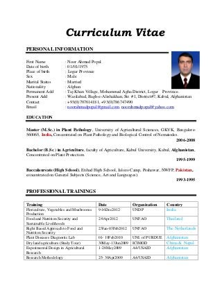 Curriculum Vitae
PERSONAL INFORMATION
First Name : Noor Ahmad Popal
Date of birth : 01/01/1975
Place of birth : Logar Province
Sex : Male
Marital Status : Married
Nationality : Afghan
Permanent Add : Taj Khan Village, Mohammad Agha District, Logar Province.
Present Add : Wasilabad, Bagh-e-Alishakhan, Str. #1, District#7, Kabul, Afghanistan
Contact : +93(0)707614181, +93(0)786747490
Email : noorahmadpopal@gmail.com, noorahmadpopal@yahoo.com
EDUCATION
Master (M.Sc.) in Plant Pathology, University of Agricultural Sciences, GKVK, Bangalore-
560065, India, Concentrated on Plant Pathology and Biological Control of Nematodes.
2006-2008
Bachelor (B.Sc.) in Agriculture, faculty of Agriculture, Kabul University, Kabul, Afghanistan,
Concentrated on Plant Protection.
1995-1999
Baccalaureate (High School), Etihad High School, Jalozo Camp, Peshawar, NWFP, Pakistan,
concentrated on General Subjects (Science, Art and Languages).
1993-1995
PROFESSIONAL TRAININGS
Training Date Organization Country
Floriculture, Vegetables and Mushrooms
Production
9-16Dec2012 UNDP India
Food and Nutrition Security and
Sustainable Livelihoods
2-9Apr2012 UNFAO Thailand
Right Based Approach to Food and
Nutrition Security
23Jan-03Feb2012 UNFAO The Netherlands
Plant Diseases Diagnostic Lab 01- 19Feb2010 UNI. of PURDUE Afghanistan
Dry land agriculture (Study Tour) 30May-13Jun2009 ICIMOD China & Nepal
Experimental Design in Agricultural
Research
1–28May2009 A4/USAID Afghanistan
Research Methodology 25- 30Apr2009 A4/USAID Afghanistan
 