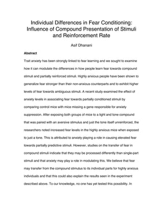 Individual Differences in Fear Conditioning:
Influence of Compound Presentation of Stimuli
and Reinforcement Rate
Asif Dhanani
	
  
Abstract
Trait anxiety has been strongly linked to fear learning and we sought to examine
how it can modulate the differences in how people learn fear towards compound
stimuli and partially reinforced stimuli. Highly anxious people have been shown to
generalize fear stronger than their non-anxious counterparts and to exhibit higher
levels of fear towards ambiguous stimuli. A recent study examined the effect of
anxiety levels in associating fear towards partially conditioned stimuli by
comparing control mice with mice missing a gene responsible for anxiety
suppression. After exposing both groups of mice to a light and tone compound
that was paired with an aversive stimulus and just the tone itself unreinforced, the
researchers noted increased fear levels in the highly anxious mice when exposed
to just a tone. This is attributed to anxiety playing a role in causing elevated fear
towards partially predictive stimuli. However, studies on the transfer of fear in
compound stimuli indicate that they may be processed differently than single-part
stimuli and that anxiety may play a role in modulating this. We believe that fear
may transfer from the compound stimulus to its individual parts for highly anxious
individuals and that this could also explain the results seen in the experiment
described above. To our knowledge, no one has yet tested this possibility. In
 