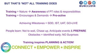 BUT THAT’S *NOT* ALL TRAINING DOES
Training = Nature  Awareness of PT roles & responsibilities
Training = Encourages & Demands  Pro-active
Achieving Milestones = SDD, IST, UAT, GO-LIVE
People learn: Not to wait, Chase up, Anticipate events & PREPARE
Obstacles = identified early; NO Surprises
Training inspires PLANNING & ACTION!
 