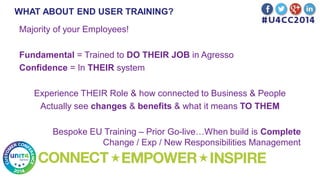 WHAT ABOUT END USER TRAINING?
Majority of your Employees!
Fundamental = Trained to DO THEIR JOB in Agresso
Confidence = In THEIR system
Experience THEIR Role & how connected to Business & People
Actually see changes & benefits & what it means TO THEM
Bespoke EU Training – Prior Go-live…When build is Complete
Change / Exp / New Responsibilities Management
 