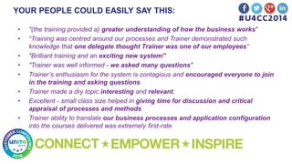 YOUR PEOPLE COULD EASILY SAY THIS:
• "(the training provided a) greater understanding of how the business works"
• “Training was centred around our processes and Trainer demonstrated such
knowledge that one delegate thought Trainer was one of our employees”
• "Brilliant training and an exciting new system!"
• "Trainer was well informed - we asked many questions"
• Trainer’s enthusiasm for the system is contagious and encouraged everyone to join
in the training and asking questions
• Trainer made a dry topic interesting and relevant.
• Excellent - small class size helped in giving time for discussion and critical
appraisal of processes and methods
• Trainer ability to translate our business processes and application configuration
into the courses delivered was extremely first-rate
 