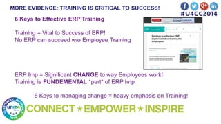 MORE EVIDENCE: TRAINING IS CRITICAL TO SUCCESS!
6 Keys to Effective ERP Training
Training = Vital to Success of ERP!
No ERP can succeed w/o Employee Training
ERP Imp = Significant CHANGE to way Employees work!
Training is FUNDEMENTAL *part* of ERP Imp
6 Keys to managing change = heavy emphasis on Training!
 