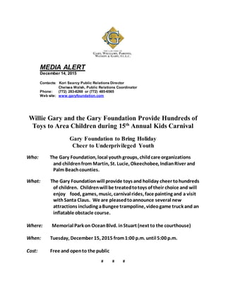 MEDIA ALERT
December 14, 2015
Contacts: Kori Searcy Public Relations Director
Chelsea Walsh, Public Relations Coordinator
Phone: (772) 283-8260 or (772) 485-6565
Web site: www.garyfoundation.com
Willie Gary and the Gary Foundation Provide Hundreds of
Toys to Area Children during 15th
Annual Kids Carnival
Gary Foundation to Bring Holiday
Cheer to Underprivileged Youth
Who: The Gary Foundation, local youth groups, childcare organizations
and childrenfrom Martin, St. Lucie, Okeechobee, IndianRiver and
Palm Beachcounties.
What: The Gary Foundationwill provide toys and holiday cheer tohundreds
of children. Childrenwill be treatedtotoys of their choice and will
enjoy food, games, music, carnival rides, face painting and a visit
withSanta Claus. We are pleasedtoannounce several new
attractions including aBungee trampoline, videogame truck and an
inflatable obstacle course.
Where: Memorial Park on OceanBlvd. inStuart (next to the courthouse)
When: Tuesday, December 15, 2015 from1:00 p.m. until 5:00 p.m.
Cost: Free and opento the public
# # #
 