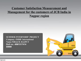 Customer Satisfaction Measurement and
Management for the customers of JCB India in
Nagpur region
SUMMER INTERNSHIP PROJECT
Company -IMRB international
Name-NIRAJ D. RAJPUT
Roll no.:-MM1517414
BIMM
 