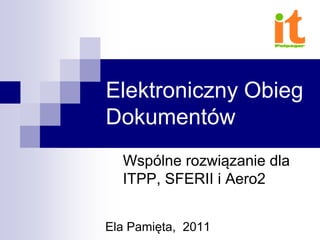 Elektroniczny Obieg
Dokumentów
Wspólne rozwiązanie dla
ITPP, SFERII i Aero2
Ela Pamięta, 2011
 