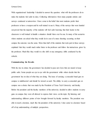 Campus Carry 9
With organizational leadership I decided to answer the question: what will the professors do to
make the students feel safer in class. Collecting information from many popular articles and
surveys conducted at universities I have come to the belief that most students prefer their
professors to have a weapon and be well trained to use it. Many of the surveys that were handed
out proved that the majority of the students will feel safer knowing that their leader in the
classroom is well trained to handle a situation should there ever be one. In many of the scenarios
where students are asked what they would do in case of a mass shooting occurring on their
campus the outcome was the same. More than half of the students that took part in these surveys
explained that they would much rather listen to the professor and follow the instructions given by
the professor. Much like they would in a fire drill or any emergency drills conducted by the
schools.
Communicating the Results
With the rise in crimes the government has decided to pass new laws that are meant to keep
public safer. Some people see eye to eye with the government while others decide that the
government has no idea of what they are doing. The issue of carrying a concealed hand gun on
campus is multifaceted and should be viewed as such. The ability to carry a concealed gun on
campus was a choice that was made by the President of Texas Tech University and faculty.
Before the president and the faculty members of the university decided to allow students to carry
guns on campus they were all allowed to express their views on the topic. By listening and
understanding different points of view brought forward by faculty members. The president was
able to reach a decision, much like the president of the university I also came to a decision based
off of my understanding of multiple perspectives.
 