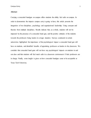 Campus Carry 1
Abstract
Carrying a concealed handgun on campus offers students the ability feel safer on campus. In
order to demonstrate the impacts campus carry is going to have, this article presents the
integration of two disciplines, psychology and organizational leadership. Using concepts and
theories from multiple disciplines. Results indicate that, as a whole, students will not be
impacted by the presence of a concealed hand gun, and the positive attitudes of the students
towards the professors being leaders in a tragic situation. Surveys conducted at certain
universities highlighted the importance of the psychological impact a concealed hand gun will
have on students, and identified benefits of appointing professors as leaders in the classroom. We
conclude that concealed hand guns will not have any psychological impacts on students in and
out class and that students will feel much safer in a classroom environment if their professors are
in charge. Finally, some insight is given on how concealed handgun came to be acceptable at
Texas Tech University.
 