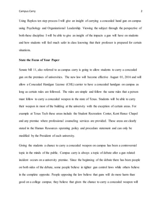 Campus Carry 2
Using Repkos ten step process I will give an insight of carrying a concealed hand gun on campus
using Psychology and Organizational Leadership. Viewing the subject through the perspective of
both these discipline I will be able to give an insight of the impacts a gun will have on students
and how students will feel much safer in class knowing that their professor is prepared for certain
situations.
State the Focus of Your Paper
Senate bill 11, also referred to as campus carry is going to allow students to carry a concealed
gun on the premises of universities. The new law will become effective August 01, 2016 and will
allow a Concealed Handgun License (CHL) carrier to have a concealed handgun on campus as
long as certain rules are followed. The rules are simple and follow the same rules that a person
must follow to carry a concealed weapon in the state of Texas. Students will be able to carry
their weapon in most of the building at the university with the exception of certain areas. For
example at Texas Tech these areas include the Student Recreation Center, Kent Hance Chapel
and any premise where professional counseling services are provided. These areas are clearly
stated in the Human Resources operating policy and procedure statement and can only be
modified by the President of each university.
Giving the students a chance to carry a concealed weapon on campus has been a controversial
topic in the minds of the public. Campus carry is always a topic of debate after a gun related
incident occurs on a university premise. Since the beginning of the debate there has been people
on both sides of the debate, some people believe in tighter gun control laws while others believe
in the complete opposite. People opposing the law believe that guns will do more harm than
good on a college campus; they believe that given the chance to carry a concealed weapon will
 
