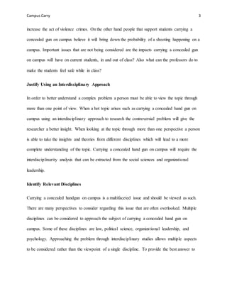 Campus Carry 3
increase the act of violence crimes. On the other hand people that support students carrying a
concealed gun on campus believe it will bring down the probability of a shooting happening on a
campus. Important issues that are not being considered are the impacts carrying a concealed gun
on campus will have on current students, in and out of class? Also what can the professors do to
make the students feel safe while in class?
Justify Using an Interdisciplinary Approach
In order to better understand a complex problem a person must be able to view the topic through
more than one point of view. When a hot topic arises such as carrying a concealed hand gun on
campus using an interdisciplinary approach to research the controversial problem will give the
researcher a better insight. When looking at the topic through more than one perspective a person
is able to take the insights and theories from different disciplines which will lead to a more
complete understanding of the topic. Carrying a concealed hand gun on campus will require the
interdisciplinarity analysis that can be extracted from the social sciences and organizational
leadership.
Identify Relevant Disciplines
Carrying a concealed handgun on campus is a multifaceted issue and should be viewed as such.
There are many perspectives to consider regarding this issue that are often overlooked. Multiple
disciplines can be considered to approach the subject of carrying a concealed hand gun on
campus. Some of these disciplines are law, political science, organizational leadership, and
psychology. Approaching the problem through interdisciplinary studies allows multiple aspects
to be considered rather than the viewpoint of a single discipline. To provide the best answer to
 