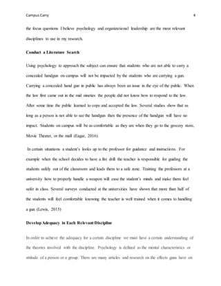 Campus Carry 4
the focus questions I believe psychology and organizational leadership are the most relevant
disciplines to use in my research.
Conduct a Literature Search
Using psychology to approach the subject can ensure that students who are not able to carry a
concealed handgun on campus will not be impacted by the students who are carrying a gun.
Carrying a concealed hand gun in public has always been an issue in the eye of the public. When
the law first came out in the mid nineties the people did not know how to respond to the law.
After some time the public learned to cope and accepted the law. Several studies show that as
long as a person is not able to see the handgun then the presence of the handgun will have no
impact. Students on campus will be as comfortable as they are when they go to the grocery store,
Movie Theater, or the mall (Eagar, 2016).
In certain situations a student’s looks up to the professor for guidance and instructions. For
example when the school decides to have a fire drill the teacher is responsible for guiding the
students safely out of the classroom and leads them to a safe zone. Training the professors at a
university how to properly handle a weapon will ease the student’s minds and make them feel
safer in class. Several surveys conducted at the universities have shown that more than half of
the students will feel comfortable knowing the teacher is well trained when it comes to handling
a gun (Lewis, 2015)
DevelopAdequacy in Each Relevant Discipline
In order to achieve the adequacy for a certain discipline we must have a certain understanding of
the theories involved with the discipline. Psychology is defined as the mental characteristics or
attitude of a person or a group. There are many articles and research on the effects guns have on
 