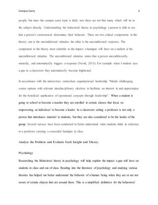 Campus Carry 5
people, but since the campus carry topic is fairly new there are not that many which will tie to
the subject directly. Understanding the behavioral theory in psychology a person is able to see
that a person’s environment determines their behavior. There are two critical components to the
theory; one is the unconditioned stimulus the other is the unconditioned response. The
component to the theory most relatable to the impact a handgun will have on a student is the
unconditioned stimulus. The unconditioned stimulus states that a person unconditionally,
naturally, and automatically triggers a response (Nevid, 2013). For example when I student sees
a gun in a classroom they automatically become frightened.
In accordance with the universities curriculum organizational leadership “blends challenging
course options with relevant interdisciplinary electives to facilitate an interest in and appreciation
for the beneficial application of operational concepts through leadership”. When a student is
going to school to become a teacher they are enrolled in certain classes that focus on
empowering an individual to become a leader. In a classroom setting a professor is not only a
person that introduces material to students, but they are also considered to be the leader of the
group. Several surveys have been conducted to better understand what students think in reference
to a professor carrying a concealed handgun in class.
Analyze the Problem and Evaluate Each Insight and Theory.
Psychology
Researching the Behavioral theory in psychology will help explain the impact a gun will have on
students in class and out of class. Reading into the literature of psychology and studying various
theories has helped me better understand the behavior of a human being when they are or are not
aware of certain objects that are around them. This is a simplified definition for the behavioral
 
