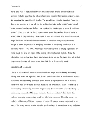 Campus Carry 6
theory. Two parts of the behavioral theory are unconditioned stimulus and unconditioned
response. To better understand the subject of carrying a concealed hand gun on campus we must
first understand the unconditioned stimulus. The unconditioned stimulus states that if a person
does not see an object he or she will not feel anything in relation to that object “taking internal
mental states such as thoughts, feelings, and emotions into consideration is useless in explaining
behavior” (Cherry, 2016). The theory believes that a person does not have free will instead a
person’s mind is programmed by certain events in their lives and that ideas are adopted from the
people around us: also known as our environment. A concealed hand gun is considered a
handgun in which the presence “is not openly discernible to the ordinary observation of a
reasonable person” (TTU, 2016). Attending a class where a person is carrying a gun that is not
visible should not have any impact of the learning outcome of current students. Using the
information from the behavioral theory a person can simply see that if a student does not see that
a gun present then they will simply go on about their day as they normally would.
Organizational Leadership
Looking at the curriculum universities have laid out for people who are looking into making
teaching their future puts a person’s mind at ease. Some of the classes in the curriculum involve
an extensive focus in making professors natural leaders in any environment and to a certain
extent teach them how to make classroom feel like a safe environment. When a student is in a
classroom they automatically know that the professor is the leader and the voice of authority. A
recent survey conducted at Midwestern university shows how students believe that if their
professor is carrying a weapon they would feel safer in the classroom. The online survey was
available to Midwestern University students of which 419 students actually participated in the
survey. The survey was not targeted toward a specific audience it was available to any student on
 