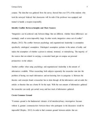 Campus Carry 7
campus. The data that was gathered from the survey showed that over 53% of the students who
took the surveyed believed that classrooms will be safer if the professor was equipped and
trained to handle a weapon responsibly.
Identify Conflict Between Insights and Their Sources
“Integration can be achieved only between things that are different, whether those differences are
seemingly small or seem impossibly large. In other words, integration arises out of conflict”
(Repko, 2012). The conflict between psychology and organizational leadership is assumption
specifically ontological assumption. Ontological assumption pertains to the nature of reality and
makes the assumption of whether a person is rational, irrational, or rationalizing. The majority of
the sources that are related to carrying a concealed hand gun on campus are personal
perspectives on the subject.
Another conflict when using psychology and organizational leadership is the amount of
information available. When researching both subjects separately the researcher runs into the
problem of having too much information and not knowing how to categorize it. Between the
theories and concepts found a researcher has to skim through all the information and set aside the
articles or theories that are a better fit for the topic. With the vast amount of information gathered
the researcher can easily get carried away and lose track of information gathered.
Create Common Ground
“Common ground is the fundamental element of all interdisciplinary investigation because
without it, genuine communication between those who participate in the discussion would be
impossible”(Repko, 2012). In order to find common ground between articles that are
 