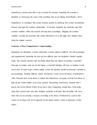 Campus Carry 8
rationalizing a person must find a way to extend the concepts. Extending the concepts is
identified as “increasing the scope of the something that we are talking about"(Repko, 2012).
Organization is a technique that creates common ground by clarifying how certain development
interacts and maps the common relationships. To be more organized the researcher must find
common variables within the research and map them accordingly. Mapping the common
variables can help the researcher find certain information he or she might have skipped when
doing the original research.
Construct a More Comprehensive Understanding.
Integrating two disciplines to better understand a certain subject is difficult, but with psychology
and organizational leadership the task was less difficult since the disciplines blended together
easily. The common question that was being asked when the subject of carrying a concealed
hand gun on campus came up was the impact a concealed handgun will have on students in and
out of class. In order to give a better insight on how the question should be answered I decided to
use psychology. Reading different articles and theories I came across the theory of behaviorism.
After I focused more on the theory I realized that behaviorism was going to be the best theory to
help me get a better insight at my focus question. Researching behaviorism I learned that a
person will not be effected if they do not know what is happening around them. If the policy
states that a person must carry their handgun concealed at all times then the public will never
know that you are carrying a weapon. According to the theory of behaviorism a person that
cannot see an object will not be impacted by the natural instinct of fear or distraction of that
object.
 
