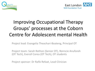 Improving Occupational Therapy
Groups’ processes at the Coborn
Centre for Adolescent mental Health
Project lead: Evangelia Theochari-Boateng, Principal OT
Project team: Sarah Rothon (Senior OT), Ronncie Anuforoh
(OT Tech), Everoll Corea (OT Tech), OT students
Project sponsor: Dr Rafik Refaat, Lead Clinician
 