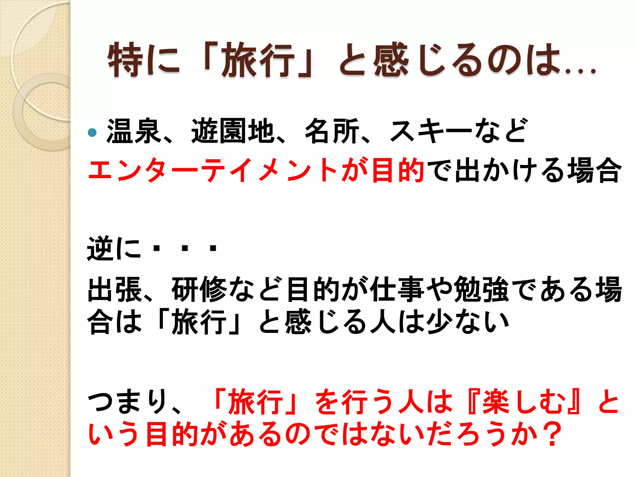 特に「旅行」と感じるのは…
温泉、遊園地、名所、スキーなど
エンターテイメントが目的で出かける場合


逆に・・・
出張、研修など目的が仕事や勉強である場
合は「旅行」と感じる人は少ない
つまり、「旅行」を行う人は『楽しむ』と
いう目的があるのではないだろうか？

 