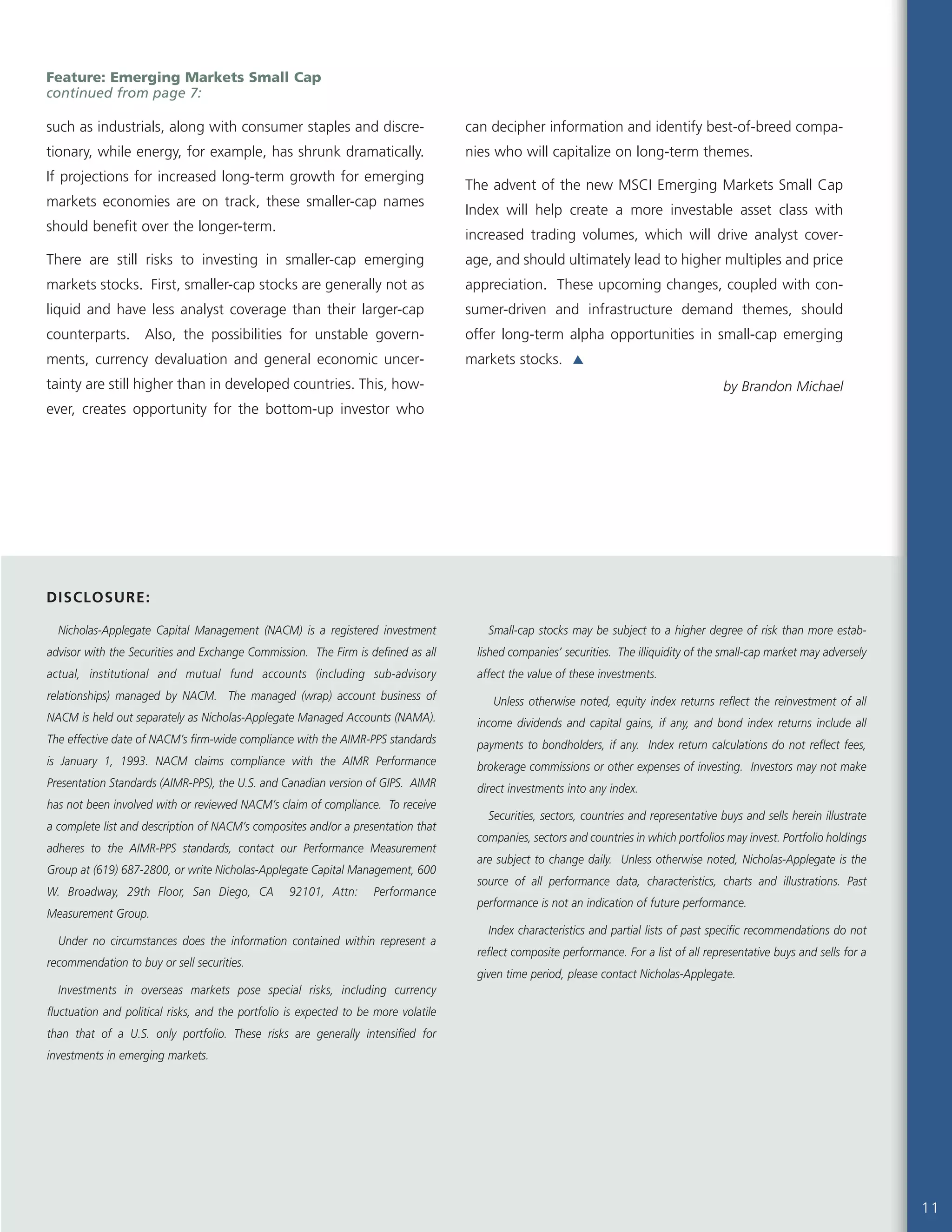 Nicholas-Applegate Capital Management (NACM) is a registered investment
advisor with the Securities and Exchange Commission. The Firm is defined as all
actual, institutional and mutual fund accounts (including sub-advisory
relationships) managed by NACM. The managed (wrap) account business of
NACM is held out separately as Nicholas-Applegate Managed Accounts (NAMA).
The effective date of NACM’s firm-wide compliance with the AIMR-PPS standards
is January 1, 1993. NACM claims compliance with the AIMR Performance
Presentation Standards (AIMR-PPS), the U.S. and Canadian version of GIPS. AIMR
has not been involved with or reviewed NACM’s claim of compliance. To receive
a complete list and description of NACM’s composites and/or a presentation that
adheres to the AIMR-PPS standards, contact our Performance Measurement
Group at (619) 687-2800, or write Nicholas-Applegate Capital Management, 600
W. Broadway, 29th Floor, San Diego, CA 92101, Attn: Performance
Measurement Group.
Under no circumstances does the information contained within represent a
recommendation to buy or sell securities.
Investments in overseas markets pose special risks, including currency
fluctuation and political risks, and the portfolio is expected to be more volatile
than that of a U.S. only portfolio. These risks are generally intensified for
investments in emerging markets.
Small-cap stocks may be subject to a higher degree of risk than more estab-
lished companies’ securities. The illiquidity of the small-cap market may adversely
affect the value of these investments.
Unless otherwise noted, equity index returns reflect the reinvestment of all
income dividends and capital gains, if any, and bond index returns include all
payments to bondholders, if any. Index return calculations do not reflect fees,
brokerage commissions or other expenses of investing. Investors may not make
direct investments into any index.
Securities, sectors, countries and representative buys and sells herein illustrate
companies, sectors and countries in which portfolios may invest. Portfolio holdings
are subject to change daily. Unless otherwise noted, Nicholas-Applegate is the
source of all performance data, characteristics, charts and illustrations. Past
performance is not an indication of future performance.
Index characteristics and partial lists of past specific recommendations do not
reflect composite performance. For a list of all representative buys and sells for a
given time period, please contact Nicholas-Applegate.
11
DISCLOSURE:
Feature: Emerging Markets Small Cap
continued from page 7:
such as industrials, along with consumer staples and discre-
tionary, while energy, for example, has shrunk dramatically.
If projections for increased long-term growth for emerging
markets economies are on track, these smaller-cap names
should benefit over the longer-term.
There are still risks to investing in smaller-cap emerging
markets stocks. First, smaller-cap stocks are generally not as
liquid and have less analyst coverage than their larger-cap
counterparts. Also, the possibilities for unstable govern-
ments, currency devaluation and general economic uncer-
tainty are still higher than in developed countries. This, how-
ever, creates opportunity for the bottom-up investor who
can decipher information and identify best-of-breed compa-
nies who will capitalize on long-term themes.
The advent of the new MSCI Emerging Markets Small Cap
Index will help create a more investable asset class with
increased trading volumes, which will drive analyst cover-
age, and should ultimately lead to higher multiples and price
appreciation. These upcoming changes, coupled with con-
sumer-driven and infrastructure demand themes, should
offer long-term alpha opportunities in small-cap emerging
markets stocks.
by Brandon Michael
 