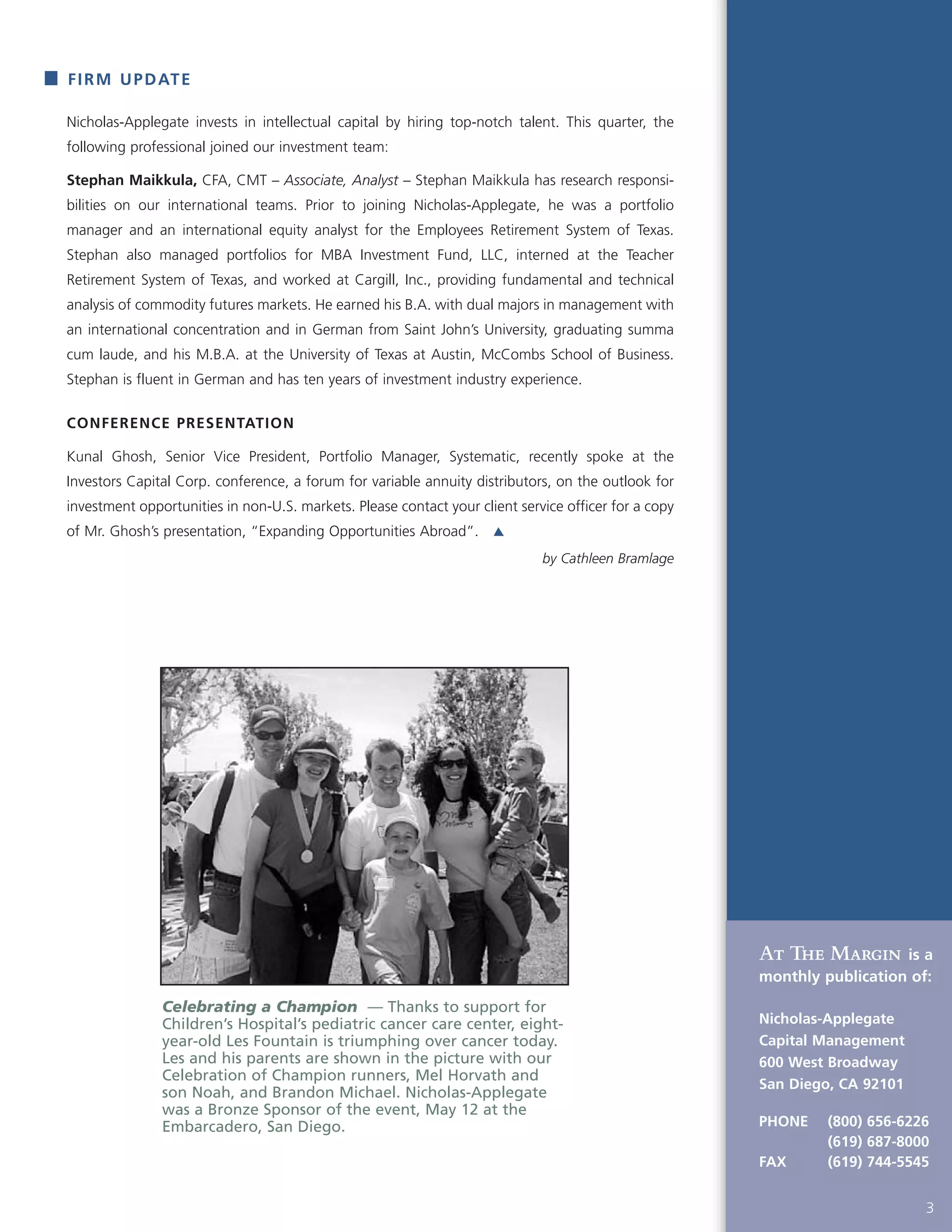 FIRM UPDATE
At The Margin is a
monthly publication of:
Nicholas-Applegate
Capital Management
600 West Broadway
San Diego, CA 92101
PHONE (800) 656-6226
(619) 687-8000
FAX (619) 744-5545
3
Nicholas-Applegate invests in intellectual capital by hiring top-notch talent. This quarter, the
following professional joined our investment team:
Stephan Maikkula, CFA, CMT – Associate, Analyst – Stephan Maikkula has research responsi-
bilities on our international teams. Prior to joining Nicholas-Applegate, he was a portfolio
manager and an international equity analyst for the Employees Retirement System of Texas.
Stephan also managed portfolios for MBA Investment Fund, LLC, interned at the Teacher
Retirement System of Texas, and worked at Cargill, Inc., providing fundamental and technical
analysis of commodity futures markets. He earned his B.A. with dual majors in management with
an international concentration and in German from Saint John’s University, graduating summa
cum laude, and his M.B.A. at the University of Texas at Austin, McCombs School of Business.
Stephan is fluent in German and has ten years of investment industry experience.
CONFERENCE PRESENTATION
Kunal Ghosh, Senior Vice President, Portfolio Manager, Systematic, recently spoke at the
Investors Capital Corp. conference, a forum for variable annuity distributors, on the outlook for
investment opportunities in non-U.S. markets. Please contact your client service officer for a copy
of Mr. Ghosh’s presentation, “Expanding Opportunities Abroad”.
by Cathleen Bramlage
Celebrating a Champion — Thanks to support for
Children’s Hospital’s pediatric cancer care center, eight-
year-old Les Fountain is triumphing over cancer today.
Les and his parents are shown in the picture with our
Celebration of Champion runners, Mel Horvath and
son Noah, and Brandon Michael. Nicholas-Applegate
was a Bronze Sponsor of the event, May 12 at the
Embarcadero, San Diego.
 