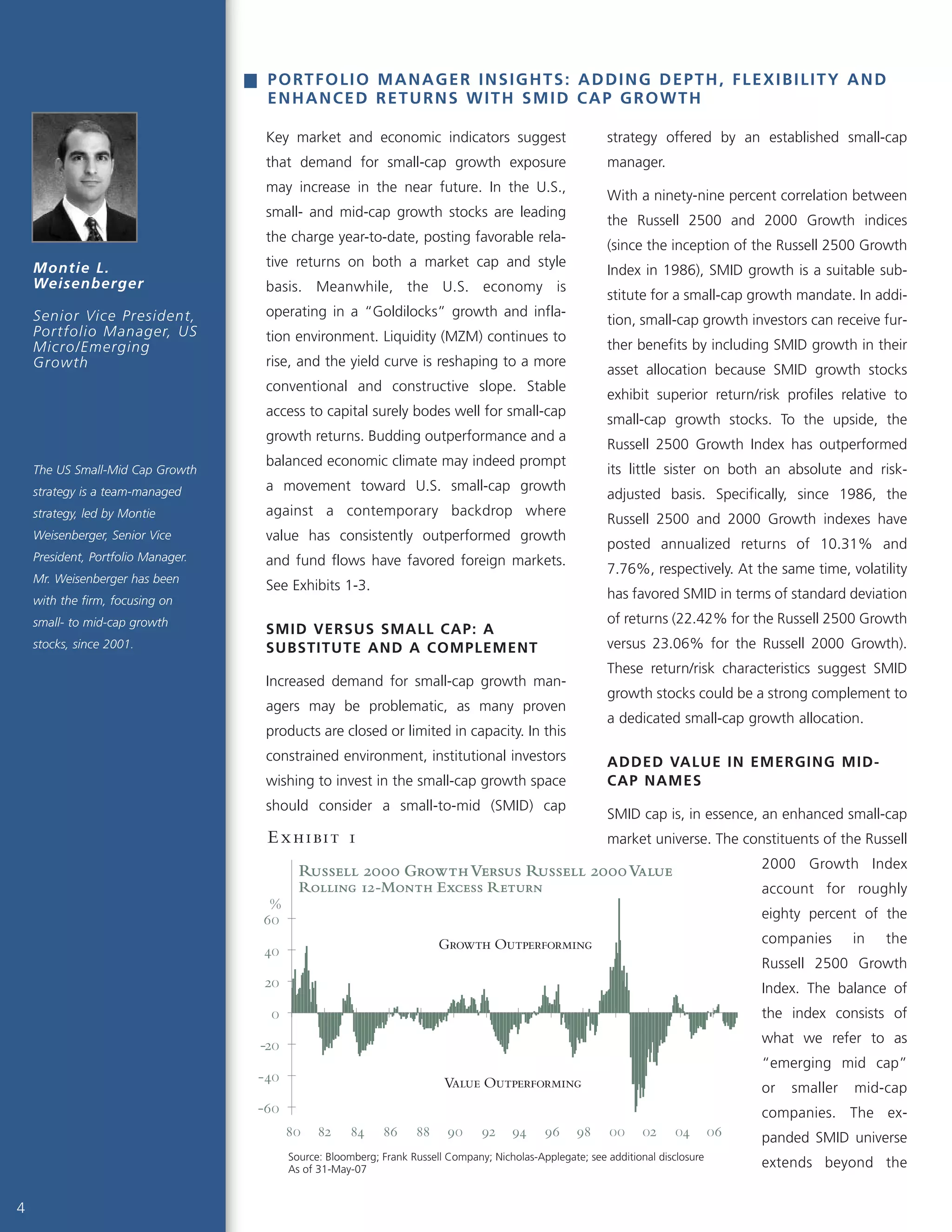 4
Key market and economic indicators suggest
that demand for small-cap growth exposure
may increase in the near future. In the U.S.,
small- and mid-cap growth stocks are leading
the charge year-to-date, posting favorable rela-
tive returns on both a market cap and style
basis. Meanwhile, the U.S. economy is
operating in a “Goldilocks” growth and infla-
tion environment. Liquidity (MZM) continues to
rise, and the yield curve is reshaping to a more
conventional and constructive slope. Stable
access to capital surely bodes well for small-cap
growth returns. Budding outperformance and a
balanced economic climate may indeed prompt
a movement toward U.S. small-cap growth
against a contemporary backdrop where
value has consistently outperformed growth
and fund flows have favored foreign markets.
See Exhibits 1-3.
SMID VERSUS SMALL CAP: A
SUBSTITUTE AND A COMPLEMENT
Increased demand for small-cap growth man-
agers may be problematic, as many proven
products are closed or limited in capacity. In this
constrained environment, institutional investors
wishing to invest in the small-cap growth space
should consider a small-to-mid (SMID) cap
strategy offered by an established small-cap
manager.
With a ninety-nine percent correlation between
the Russell 2500 and 2000 Growth indices
(since the inception of the Russell 2500 Growth
Index in 1986), SMID growth is a suitable sub-
stitute for a small-cap growth mandate. In addi-
tion, small-cap growth investors can receive fur-
ther benefits by including SMID growth in their
asset allocation because SMID growth stocks
exhibit superior return/risk profiles relative to
small-cap growth stocks. To the upside, the
Russell 2500 Growth Index has outperformed
its little sister on both an absolute and risk-
adjusted basis. Specifically, since 1986, the
Russell 2500 and 2000 Growth indexes have
posted annualized returns of 10.31% and
7.76%, respectively. At the same time, volatility
has favored SMID in terms of standard deviation
of returns (22.42% for the Russell 2500 Growth
versus 23.06% for the Russell 2000 Growth).
These return/risk characteristics suggest SMID
growth stocks could be a strong complement to
a dedicated small-cap growth allocation.
ADDED VALUE IN EMERGING MID-
CAP NAMES
SMID cap is, in essence, an enhanced small-cap
market universe. The constituents of the Russell
2000 Growth Index
account for roughly
eighty percent of the
companies in the
Russell 2500 Growth
Index. The balance of
the index consists of
what we refer to as
“emerging mid cap”
or smaller mid-cap
companies. The ex-
panded SMID universe
extends beyond the
Montie L.
Weisenberger
Senior Vice President,
Portfolio Manager, US
Micro/Emerging
Growth
PORTFOLIO MANAGER INSIGHTS: ADDING DEPTH, FLEXIBILITY AND
ENHANCED RETURNS WITH SMID CAP GROWTH
The US Small-Mid Cap Growth
strategy is a team-managed
strategy, led by Montie
Weisenberger, Senior Vice
President, Portfolio Manager.
Mr. Weisenberger has been
with the firm, focusing on
small- to mid-cap growth
stocks, since 2001.
Russell 2000 GrowthVersus Russell 2000Value
Rolling 12-Month Excess Return
-60
-40
-20
0
20
40
60
80 82 84 86 88 90 92 94 96 98 00 02 04 06
%
Value Outperforming
Growth Outperforming
Source: Bloomberg; Frank Russell Company; Nicholas-Applegate; see additional disclosure
As of 31-May-07
Exhibit 1
 