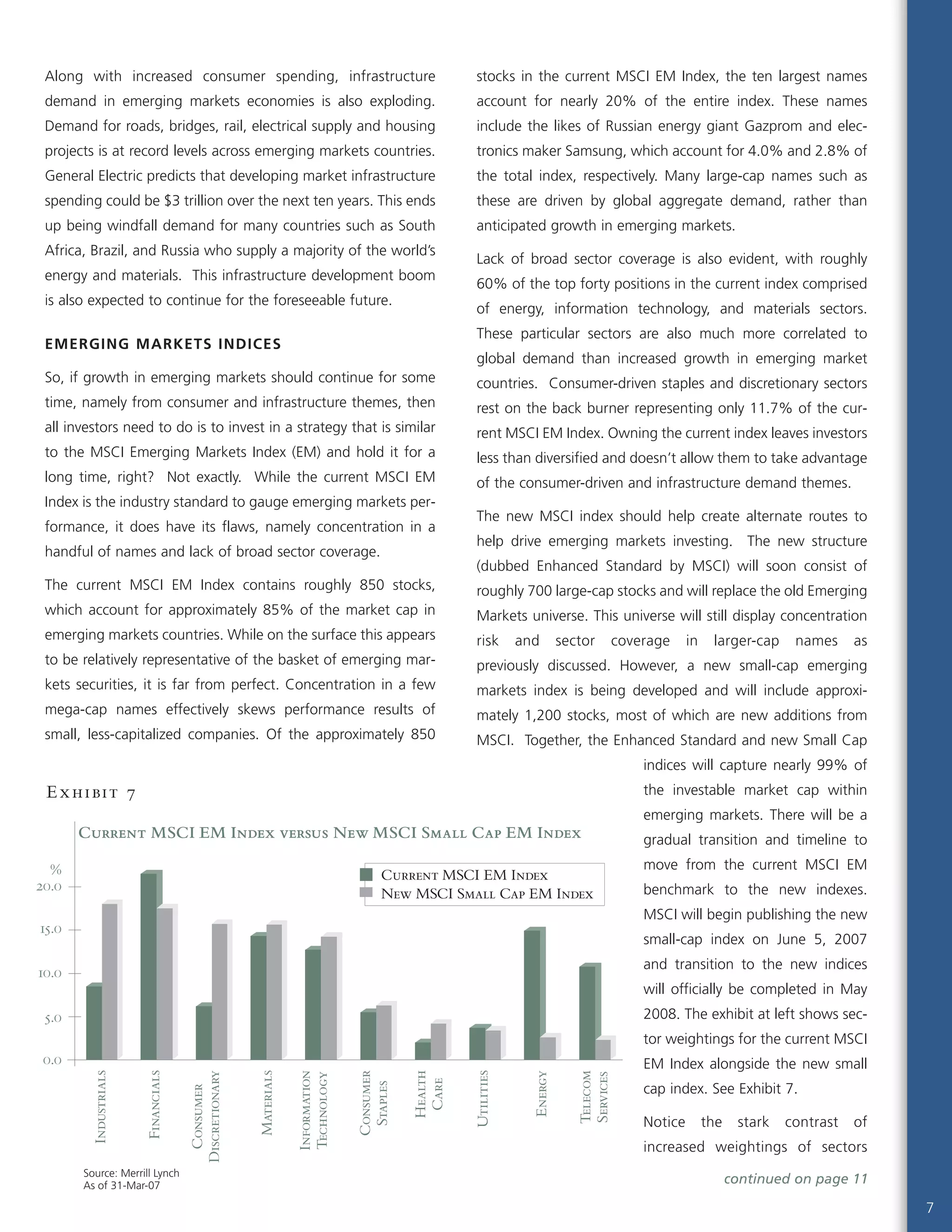 7
Along with increased consumer spending, infrastructure
demand in emerging markets economies is also exploding.
Demand for roads, bridges, rail, electrical supply and housing
projects is at record levels across emerging markets countries.
General Electric predicts that developing market infrastructure
spending could be $3 trillion over the next ten years. This ends
up being windfall demand for many countries such as South
Africa, Brazil, and Russia who supply a majority of the world’s
energy and materials. This infrastructure development boom
is also expected to continue for the foreseeable future.
EMERGING MARKETS INDICES
So, if growth in emerging markets should continue for some
time, namely from consumer and infrastructure themes, then
all investors need to do is to invest in a strategy that is similar
to the MSCI Emerging Markets Index (EM) and hold it for a
long time, right? Not exactly. While the current MSCI EM
Index is the industry standard to gauge emerging markets per-
formance, it does have its flaws, namely concentration in a
handful of names and lack of broad sector coverage.
The current MSCI EM Index contains roughly 850 stocks,
which account for approximately 85% of the market cap in
emerging markets countries. While on the surface this appears
to be relatively representative of the basket of emerging mar-
kets securities, it is far from perfect. Concentration in a few
mega-cap names effectively skews performance results of
small, less-capitalized companies. Of the approximately 850
stocks in the current MSCI EM Index, the ten largest names
account for nearly 20% of the entire index. These names
include the likes of Russian energy giant Gazprom and elec-
tronics maker Samsung, which account for 4.0% and 2.8% of
the total index, respectively. Many large-cap names such as
these are driven by global aggregate demand, rather than
anticipated growth in emerging markets.
Lack of broad sector coverage is also evident, with roughly
60% of the top forty positions in the current index comprised
of energy, information technology, and materials sectors.
These particular sectors are also much more correlated to
global demand than increased growth in emerging market
countries. Consumer-driven staples and discretionary sectors
rest on the back burner representing only 11.7% of the cur-
rent MSCI EM Index. Owning the current index leaves investors
less than diversified and doesn’t allow them to take advantage
of the consumer-driven and infrastructure demand themes.
The new MSCI index should help create alternate routes to
help drive emerging markets investing. The new structure
(dubbed Enhanced Standard by MSCI) will soon consist of
roughly 700 large-cap stocks and will replace the old Emerging
Markets universe. This universe will still display concentration
risk and sector coverage in larger-cap names as
previously discussed. However, a new small-cap emerging
markets index is being developed and will include approxi-
mately 1,200 stocks, most of which are new additions from
MSCI. Together, the Enhanced Standard and new Small Cap
indices will capture nearly 99% of
the investable market cap within
emerging markets. There will be a
gradual transition and timeline to
move from the current MSCI EM
benchmark to the new indexes.
MSCI will begin publishing the new
small-cap index on June 5, 2007
and transition to the new indices
will officially be completed in May
2008. The exhibit at left shows sec-
tor weightings for the current MSCI
EM Index alongside the new small
cap index. See Exhibit 7.
Notice the stark contrast of
increased weightings of sectors
Current MSCI EM Index versus New MSCI Small Cap EM Index
Source: Merrill Lynch
As of 31-Mar-07
0.0
5.0
10.0
15.0
20.0
Current MSCI EM Index
New MSCI Small Cap EM Index
Industrials
Financials
Consumer
Discretionary
Materials
Information
Technology
Consumer
Staples
Health
Care
Utilities
Energy
Telecom
Services
%
Exhibit 7
continued on page 11
 