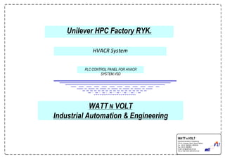 Unilever HPC Factory RYK.
PLC CONTROL PANEL FOR HVACR
SYSTEM.VSD
HVACR System
WATT N VOLT
Industrial Automation & Engineering
WATT N VOLT
Industrial Automation & Engineering
18th-km. Ferozepur Road, Lahore Pakistan.
Tel: +92 42 35820595 ,35820296
Fax: +92 42 35820830
E-mail: wnv@wattnvolt.com.pk
Visitus: http://www.wattnvolt.com.pk
 