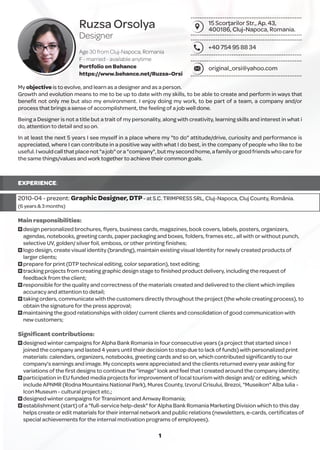 Ruzsa Orsolya
Designer
Age 30 from Cluj-Napoca, Romania
F - married - available anytime
Portfolio on Behance
https://www.behance.net/Ruzsa-Orsi
15 Scorţarilor Str., Ap. 43,
400186, Cluj-Napoca, Romania.
+40 754 95 88 34
original_orsi@yahoo.com
My objective is to evolve, and learn as a designer and as a person.
Growth and evolution means to me to be up to date with my skills, to be able to create and perform in ways that
beneﬁt not only me but also my environment. I enjoy doing my work, to be part of a team, a company and/or
process that brings a sense of accomplishment, the feeling of a job well done.
Being a Designer is not a title but a trait of my personality, along with creativity, learning skills and interest in what i
do, attention to detail and so on.
In at least the next 5 years I see myself in a place where my "to do" attitude/drive, curiosity and performance is
appreciated, where I can contribute in a positive way with what I do best, in the company of people who like to be
useful.Iwouldcallthatplacenot"ajob"ora"company",butmysecondhome,afamilyorgoodfriendswhocarefor
the same things/values and work together to achieve their common goals.
EXPERIENCE:
2010-04 - prezent: Graphic Designer, DTP- at S.C. TRIMPRESS SRL, Cluj-Napoca, Cluj County, România.
(6 years & 3 months)
Main responsibilities:
O design personalized brochures, ﬂyers, business cards, magazines, book covers, labels, posters, organizers,
agendas, notebooks, greeting cards, paper packaging and boxes, folders, frames etc., all with or without punch,
selective UV, golden/ silver foil, emboss, or other printing ﬁnishes;
O logo design, create visual identity (branding), maintain existing visual Identity for newly created products of
larger clients;
O prepare for print (DTP technical editing, color separation), text editing;
O tracking projects from creating graphic design stage to ﬁnished product delivery, including the request of
feedback from the client;
O responsible for the quality and correctness of the materials created and delivered to the client which implies
accuracy and attention to detail;
O taking orders, communicate with the customers directly throughout the project (the whole creating process), to
obtain the signature for the press approval;
O maintaining the good relationships with older/ current clients and consolidation of good communication with
new customers;
Signiﬁcant contributions:
O designed winter campaigns for Alpha Bank Romania in four consecutive years (a project that started since I
joined the company and lasted 4 years until their decision to stop due to lack of funds) with personalized print
materials: calendars, organizers, notebooks, greeting cards and so on, which contributed signiﬁcantly to our
company's earnings and image. My concepts were appreciated and the clients returned every year asking for
variations of the ﬁrst designs to continue the “image” look and feel that I created around the company identity;
O participation in EU funded media projects for improvement of local tourism with design and/ or editing, which
include APNMR (Rodna Mountains National Park), Mures County, Izvorul Crisului, Brezoi, "Museikon" Alba Iulia -
Icon Museum - cultural project etc.;
O designed winter campaigns for Transimont and Amway Romania;
O establishment (start) of a "full-service help-desk" for Alpha Bank Romania Marketing Division which to this day
helps create or edit materials for their internal network and public relations (newsletters, e-cards, certiﬁcates of
special achievements for the internal motivation programs of employees).
1
 