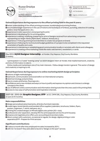 15 Scorţarilor Str., Ap. 43,
400186, Cluj-Napoca, Romania.
+40 754 95 88 34
original_orsi@yahoo.com
Ruzsa Orsolya
Designer
Age 30 from Cluj-Napoca, Romania
F - married - available anytime
Portfolio on Behance
https://www.behance.net/Ruzsa-Orsi
2
Gained Experience during exposure to the offset printing ﬁeld in the past 6 years:
O better understanding of the offset printing processes, bookbinding and printing ﬁnishes;
O accumulated larger experience in the use of notions and techniques of emboss, punching, selective UV coating,
golden/ silver foil application, etc.;
O experience in color separation and preparing for print;
O experience in developing ﬁlm for printing plates;
O experience in editing, modifying, preparing for print of designs received from advertising companies
representing our larger clients (Alpha Bank, Telekom, Amway etc.);
O experience in following existing brand identities to create new projects on brand;
O experience in following the technical and budget guidelines of a project to be completed in the requested
parameters of quality and costs;
O experience in maintaining or establishing good communication locally or remotely with clients and colleagues;
O experience in creating online marketing media like static web banners, newsletters, e-cards.
May 2014: UI/UX Designer Internship - at Yonder, Cluj-Napoca, Cluj County, România.
(2 weeks)
I participated in a 2 week "training camp" as UI/UX designer intern at Yonder, that implied teamwork, creativity
and lots of information to take in.
Online media and marketing is one of my main interests. I follow design trends in general. This sector of design
and creativity is inspiring to me.
Gained Experience during exposure to online marketing UI/UX design principles:
O notions of Agile methodologies;
O teamwork, communication and social skills in an international company;
O UI/UX terminology and priorities;
O how to create wireframes, ﬂowmaps etc.;
O conﬁdence and a new mindset and ways on how to justify and express my opinion and choices in a design
concept to the client;
O use of different online communication and information sharing tools than the ones used in the printing ﬁeld;
O access to new ways of self promotion and inspiration channels.
2007-06 - 2010-04: Graphic Designer, DTP- at S.C. CMYK SRL, Cluj-Napoca, Cluj County, România.
(2 years & 10 months)
Main responsibilities:
O design personalized advertisements, all kinds of printed materials;
O create logos, brand identity and branded ofﬁce supplies (calendars, brochures, folders, ﬂyers,
posters, organizers, T-shirts, ball pens, etc.);
O printing the created designs on Minolta digital color printer (A3 + size);
O professional color separation, develop ﬁlm for print (separate service for print houses);
O propose and negotiate price offers, pre-accounting and secretary tasks;
O direct contact with customers, occasional or regular, for design, digital printing or color
separation/DTP - Prepare for Print services.
Signiﬁcant contributions:
O in about a month after they employed me sales increased by 30 % ;
O with me “on board” they were able to launch a “design on the spot” service;
 