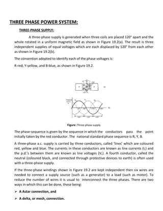 THREE PHASE POWER SYSTEM:
THREE-PHASE SUPPLY:
A three-phase supply is generated when three coils are placed 120° apart and the
whole rotated in a uniform magnetic field as shown in Figure 19.2(a). The result is three
independent supplies of equal voltages which are each displaced by 120° from each other
as shown in Figure 19.2(b).
The convention adopted to identify each of the phase voltages is:
R-red, Y-yellow, and B-blue, as shown in Figure 19.2.
Figure :Three-phase supply
The phase-sequence is given by the sequence in which the conductors pass the point
initially taken by the red conductor. The national standard phase sequence is R, Y, B.
A three-phase a.c. supply is carried by three conductors, called ‘lines’ which are coloured
red, yellow and blue. The currents in these conductors are known as line currents (IL) and
the p.d.’s between them are known as line voltages (VL). A fourth conductor, called the
neutral (coloured black, and connected through protective devices to earth) is often used
with a three-phase supply.
If the three-phase windings shown in Figure 19.2 are kept independent then six wires are
needed to connect a supply source (such as a generator) to a load (such as motor). To
reduce the number of wires it is usual to interconnect the three phases. There are two
ways in which this can be done, these being:
 A Astar connection, and
 A delta, or mesh, connection.
 